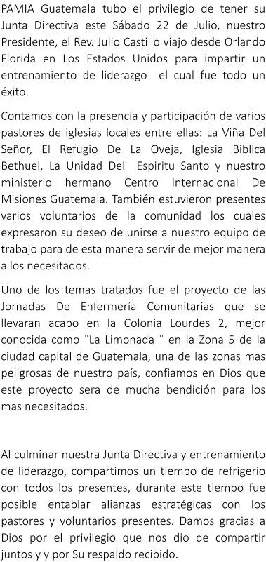 PAMIA Guatemala tubo el privilegio de tener su Junta Directiva este Sbado 22 de Julio, nuestro Presidente, el Rev. Julio Castillo viajo desde Orlando Florida en Los Estados Unidos para impartir un entrenamiento de liderazgo  el cual fue todo un xito. Contamos con la presencia y participacin de varios pastores de iglesias locales entre ellas: La Via Del Seor, El Refugio De La Oveja, Iglesia Biblica Bethuel, La Unidad Del  Espiritu Santo y nuestro ministerio hermano Centro Internacional De Misiones Guatemala. Tambin estuvieron presentes varios voluntarios de la comunidad los cuales expresaron su deseo de unirse a nuestro equipo de trabajo para de esta manera servir de mejor manera a los necesitados. Uno de los temas tratados fue el proyecto de las Jornadas De Enfermera Comunitarias que se llevaran acabo en la Colonia Lourdes 2, mejor conocida como La Limonada  en la Zona 5 de la ciudad capital de Guatemala, una de las zonas mas peligrosas de nuestro pas, confiamos en Dios que este proyecto sera de mucha bendicin para los mas necesitados.  Al culminar nuestra Junta Directiva y entrenamiento de liderazgo, compartimos un tiempo de refrigerio con todos los presentes, durante este tiempo fue posible entablar alianzas estratgicas con los pastores y voluntarios presentes. Damos gracias a Dios por el privilegio que nos dio de compartir juntos y y por Su respaldo recibido.