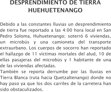 DESPRENDIMIENTO DE TIERRA HUEHUETENANGO Debido a las constantes lluvias un desprendimiento de tierra fue reportado a las 4:00 hora local en San Pedro Soloma, Huhuetenango; soterr 6 viviendas, un microbs y una camioneta del transporte extraurbano. Los cuerpos de socorro han reportado el hallazgo de 11 vctimas mortales del alud, 10 de ellas pasajeras del microbs y 1 habitante de una de las viviendas afectadas.  Tambin se reporta derrumbe por las lluvias en Tierra Blanca (ruta hacia Quetzaltenango) donde no hay paso ya que los dos carriles de la carretera han sido obstaculizados.